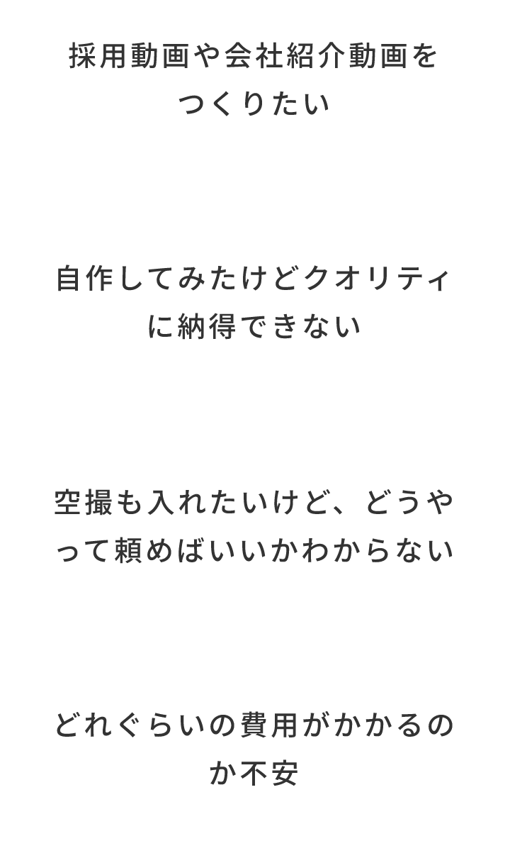 採用動画や会社紹介動画をつくりたい/自作してみたけどクオリティに納得できない/空撮も入れたいけど、どうやって頼めばいいかわからない/どれぐらいの費用がかかるのか不安